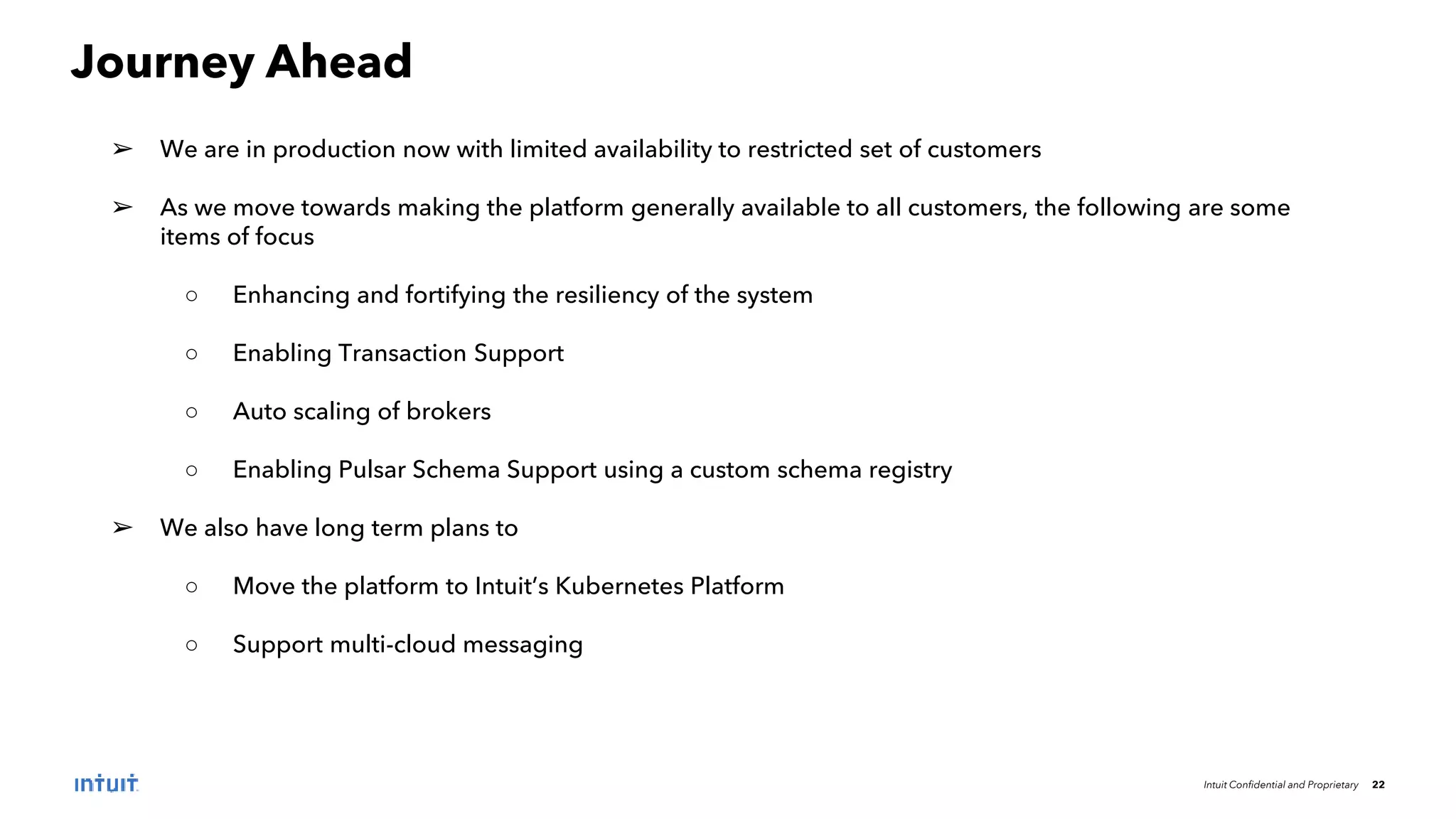 Intuit Confidential and Proprietary 22
Journey Ahead
➢ We are in production now with limited availability to restricted set of customers
➢ As we move towards making the platform generally available to all customers, the following are some
items of focus
○ Enhancing and fortifying the resiliency of the system
○ Enabling Transaction Support
○ Auto scaling of brokers
○ Enabling Pulsar Schema Support using a custom schema registry
➢ We also have long term plans to
○ Move the platform to Intuit’s Kubernetes Platform
○ Support multi-cloud messaging
 