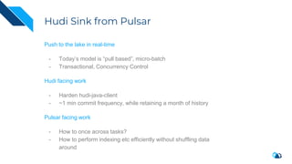 Hudi Sink from Pulsar
Push to the lake in real-time
- Today’s model is “pull based”, micro-batch
- Transactional, Concurrency Control
Hudi facing work
- Harden hudi-java-client
- ~1 min commit frequency, while retaining a month of history
Pulsar facing work
- How to once across tasks?
- How to perform indexing etc efficiently without shuffling data
around
 