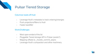 Pulsar Tiered Storage
Columnar reads off Hudi
- Leverage Hudi’s metadata to track ordering/changes
- Push projections/filters to Hudi
- Faster backfills!
Work/Challenges
- Most open-ended of the lot
- Pluggable Tiered storage API in Pulsar (exists?)
- Mapping offsets to _hoodie_commit_seqno
- Leverage Hudi’s compaction and other machinery
 