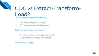 CDC vs Extract-Transform-
Load?
CDC is merely Incremental Extraction
- Not really competing concepts
- ETL needs one-time full bootstrap
CDC changes T and L significantly
- T on change streams, not just table state
- L incrementally, not just bulk reloads
Incremental L = Apply
 