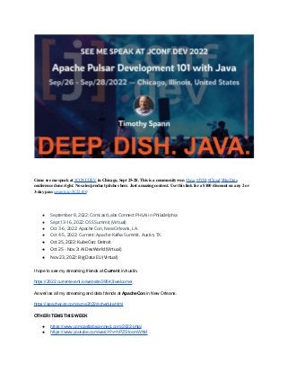 Come see me speak at JCONF.DEV in Chicago, Sept 25-28. This is a community-run #Java #JVM #Cloud #BigData
conference done right. No sales/product pitches here. Just amazing content. Use this link for a $100 discount on any 2 or
3-day pass cevents.io/JC22100
● September 8, 2022: Comcast Labs Connect PHLAI in Philadelphia
● Sept 13-16, 2022: OSS Summit (Virtual)
● Oct 3-6, 2022: Apache Con, New Orleans, LA.
● Oct 4-5, 2022: Current: Apache Kafka Summit. Austin, TX.
● Oct 25, 2022: KubeCon: Detroit
● Oct 25 - Nov 3: AI DevWorld (Virtual)
● Nov 23, 2022: Big Data EU (Virtual)
I hope to see my streaming friends at Current in Austin.
https://2022.currentevent.io/website/39543/welcome/
As well as all my streaming and data friends at ApacheCon in New Orleans.
https://apachecon.com/acna2022/schedule.html
OTHER ITEMS THIS WEEK
● https://www.comcastlabsconnect.com/2022-phlai
● https://www.youtube.com/watch?v=hPZS1ocmWhM
 