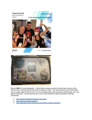 Ricardo (AWS) did a jaw-dropping talk. I did not believe someone would do a talk that was as good as Caito.
Ricardo’s was an amazing all-demo talk fully documented on Github. This was amazing to see him walk through
such a complex usage of Pulsar’s KoP to run as a full-fledged Kafka cluster allowing for KSQLDB apps, CDC, and
Kafka microservices. We are planning to do an open source streaming meetup/round table at a Brazilian
Churrascaria.
● https://github.com/riferrei/is-using-kop-a-good-idea
● https://github.com/streamnative/kop
● https://talks.riferrei.com/LgUiHy/is-using-kop-kafka-on-pulsar-a-good-idea
 