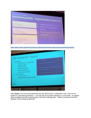 https://pulsar-summit.org/event/san-francisco-2022/sessions/simplify-pulsar-functions-development-with-sql
Peter (Scylla) is the consummate professional and every talk he does is a masterclass in data. Every time he
speaks it’s a great learning experience. I can’t wait until we do another masterclass or a round table. He wrapped
up the ecosystem track with an awesome talk on the future of all things data. Where do you stand on the Data
Engineer vs Data Scientist architectures?
 