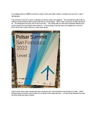 I am publishing this as a PDF since the first version of this was written natively in LinkedIn and was lost in a weird
loading glitch.
The event was a lot of fun, it was so impressive to see how well it came together. The event felt like a giant well-run
meetup but with professionalism and gourmet food and surroundings. What I mean is that it did not feel corporate at
all. The atmosphere was open source and community. The hallway talks and discussions between different open
source projects and communities were awesome. It was amazing to see everyone come together for one event.
From now on this is what I strive for in every event always.
I follow an RV review series because the host is awesome and I was looking for a travel trailer for a while. Matt’s
Reviews follows a formula I want to follow for my review of this awesome event. He does three things that he loved
and three things that weren’t perfect.
 