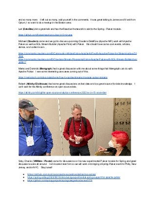 and so many more. I left out so many, add yourself in the comments. It was great talking to James and Vivek from
Optum, I so want to do a meetup in the Boston area.
Lari (DataStax) did a great talk and has the Reactive framework to add to the Spring - Pulsar module.
https://github.com/lhotari/reactive-pulsar-in-5-minutes
Michael (Cloudera) came and we got to discuss upcoming Cloudera DataFlow (Apache NiFi) work with Apache
Pulsar as well as SQL Stream Builder (Apache Flink) with Pulsar. We should have some cool events, articles,
demos, and content soon.
https://community.cloudera.com/t5/Community-Articles/Using-Apache-NiFi-with-Apache-Pulsar-for-Streaming/ta-p/33
7891
https://community.cloudera.com/t5/Cloudera-Stream-Processing/Using-Apache-Pulsar-with-SQL-Stream-Builder/m-p/
349917
Marko and Dominiki (Memgraph) had a great discussion with me about some things that Memgraph can do with
Apache Pulsar. I see some interesting use cases coming out of this.
https://memgraph.com/docs/gqlalchemy/how-to-guides/streams/manage-pulsar-streams
Robert (Altinity/Clickhouse) had some great discussions on fast data and is a great source for data knowledge. I
can’t wait for the Altinity conference on open source data.
https://altinity.com/blog/the-open-source-analytics-conference-2022-is-on-15-november
Soby Chacko (VMWare / Pivotal) came for discussions on his new experimental Pulsar module for Spring and great
discussions were all around. I am located near him so we will work on bringing a Spring-Pulsar event to Philly, New
Jersey, and/or NYC. Stay tuned!
● https://github.com/spring-projects-experimental/spring-pulsar
● https://spring.io/blog/2022/08/16/introducing-experimental-spring-support-for-apache-pulsar
● https://github.com/spring-projects/spring-integration/issues/3771
 
