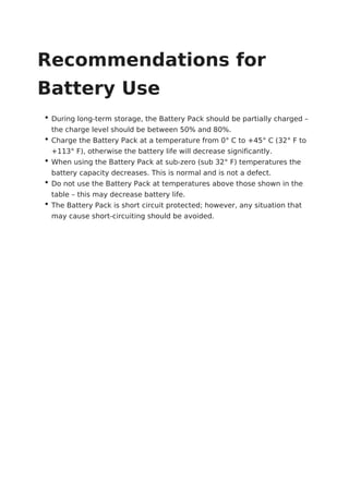 Recommendations for
Battery Use
During long-term storage, the Battery Pack should be partially charged –
the charge level should be between 50% and 80%.
Charge the Battery Pack at a temperature from 0° C to +45° C (32° F to
+113° F), otherwise the battery life will decrease significantly.
When using the Battery Pack at sub-zero (sub 32° F) temperatures the
battery capacity decreases. This is normal and is not a defect.
Do not use the Battery Pack at temperatures above those shown in the
table – this may decrease battery life.
The Battery Pack is short circuit protected; however, any situation that
may cause short-circuiting should be avoided.
 