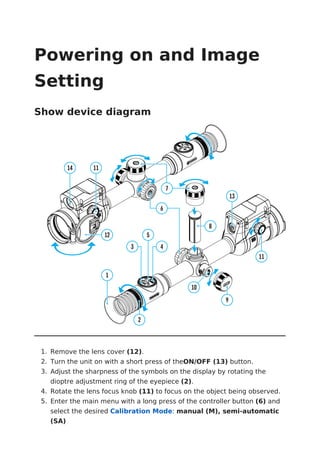 Powering on and Image
Setting
Show device diagram
1. Remove the lens cover (12).
2. Turn the unit on with a short press of theON/OFF (13) button.
3. Adjust the sharpness of the symbols on the display by rotating the
dioptre adjustment ring of the eyepiece (2).
4. Rotate the lens focus knob (11) to focus on the object being observed.
5. Enter the main menu with a long press of the controller button (6) and
select the desired Calibration Mode: manual (M), semi-automatic
(SA)
 
