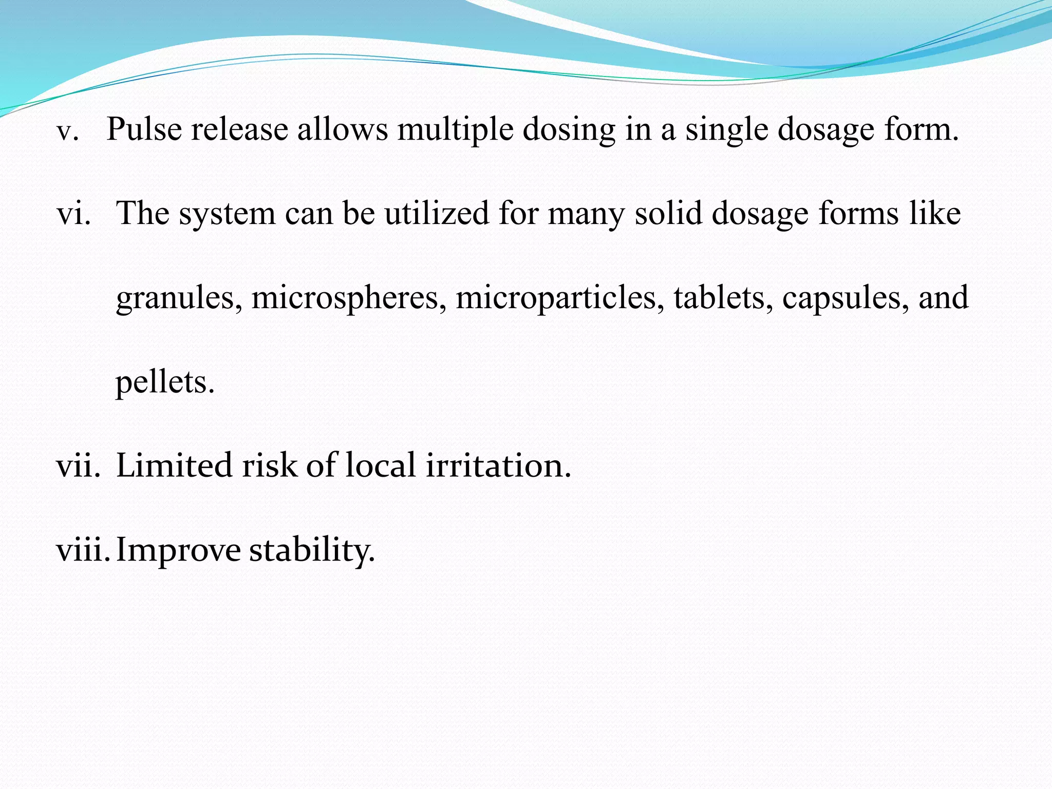 v. Pulse release allows multiple dosing in a single dosage form.
vi. The system can be utilized for many solid dosage forms like
granules, microspheres, microparticles, tablets, capsules, and
pellets.
vii. Limited risk of local irritation.
viii.Improve stability.
 