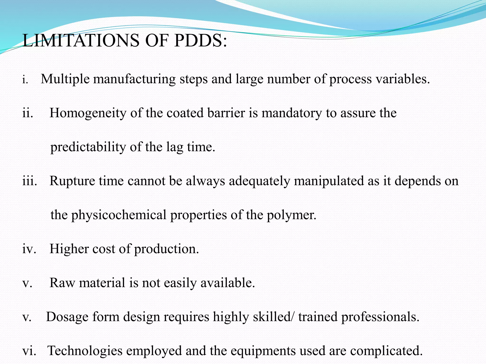 LIMITATIONS OF PDDS:
i. Multiple manufacturing steps and large number of process variables.
ii. Homogeneity of the coated barrier is mandatory to assure the
predictability of the lag time.
iii. Rupture time cannot be always adequately manipulated as it depends on
the physicochemical properties of the polymer.
iv. Higher cost of production.
v. Raw material is not easily available.
v. Dosage form design requires highly skilled/ trained professionals.
vi. Technologies employed and the equipments used are complicated.
 