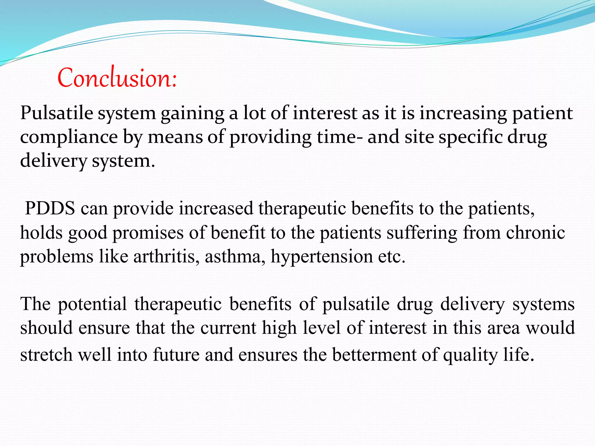 Pulsatile system gaining a lot of interest as it is increasing patient
compliance by means of providing time- and site specific drug
delivery system.
PDDS can provide increased therapeutic benefits to the patients,
holds good promises of benefit to the patients suffering from chronic
problems like arthritis, asthma, hypertension etc.
The potential therapeutic benefits of pulsatile drug delivery systems
should ensure that the current high level of interest in this area would
stretch well into future and ensures the betterment of quality life.
Conclusion:
 