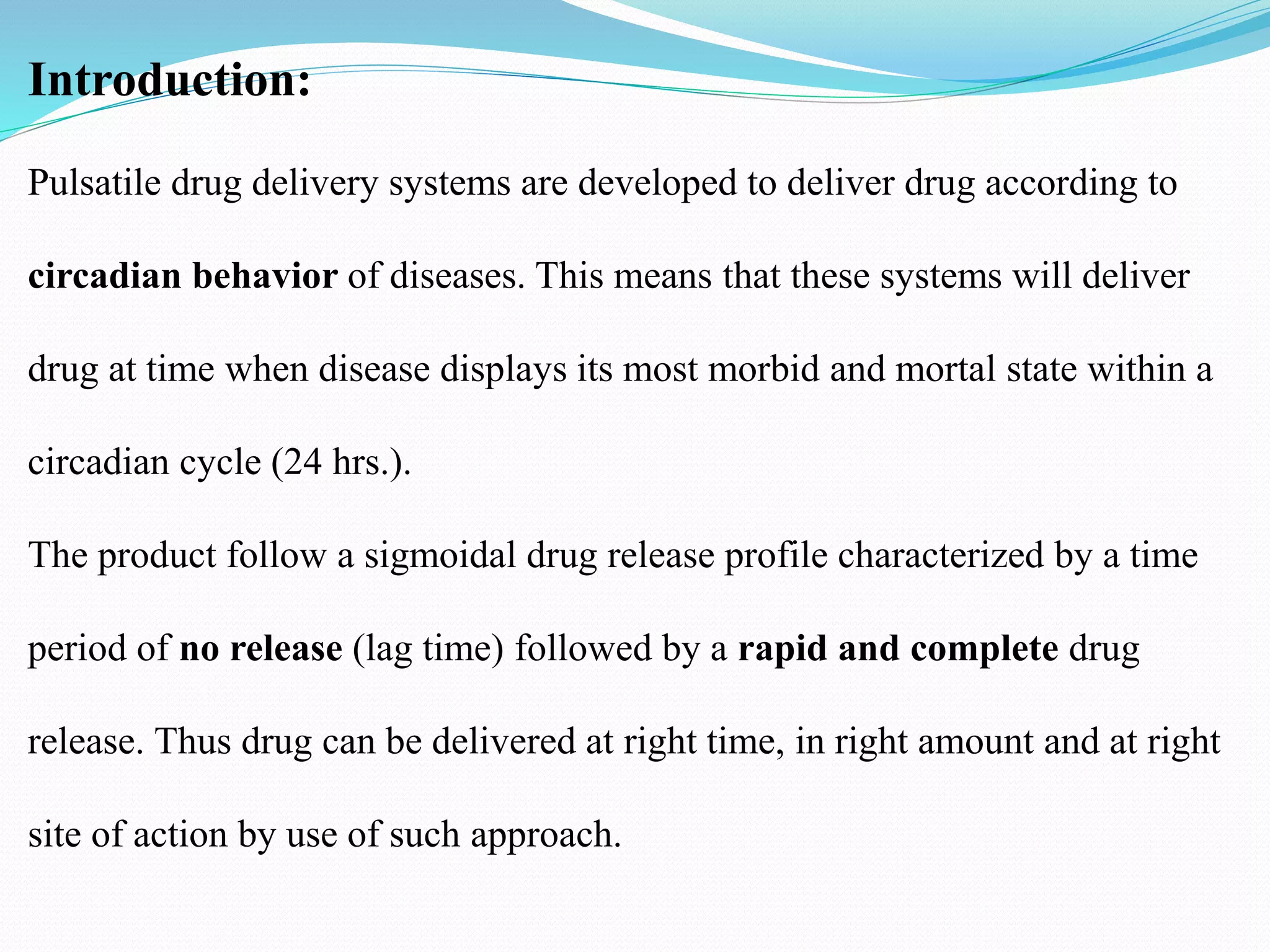 Introduction:
Pulsatile drug delivery systems are developed to deliver drug according to
circadian behavior of diseases. This means that these systems will deliver
drug at time when disease displays its most morbid and mortal state within a
circadian cycle (24 hrs.).
The product follow a sigmoidal drug release profile characterized by a time
period of no release (lag time) followed by a rapid and complete drug
release. Thus drug can be delivered at right time, in right amount and at right
site of action by use of such approach.
 