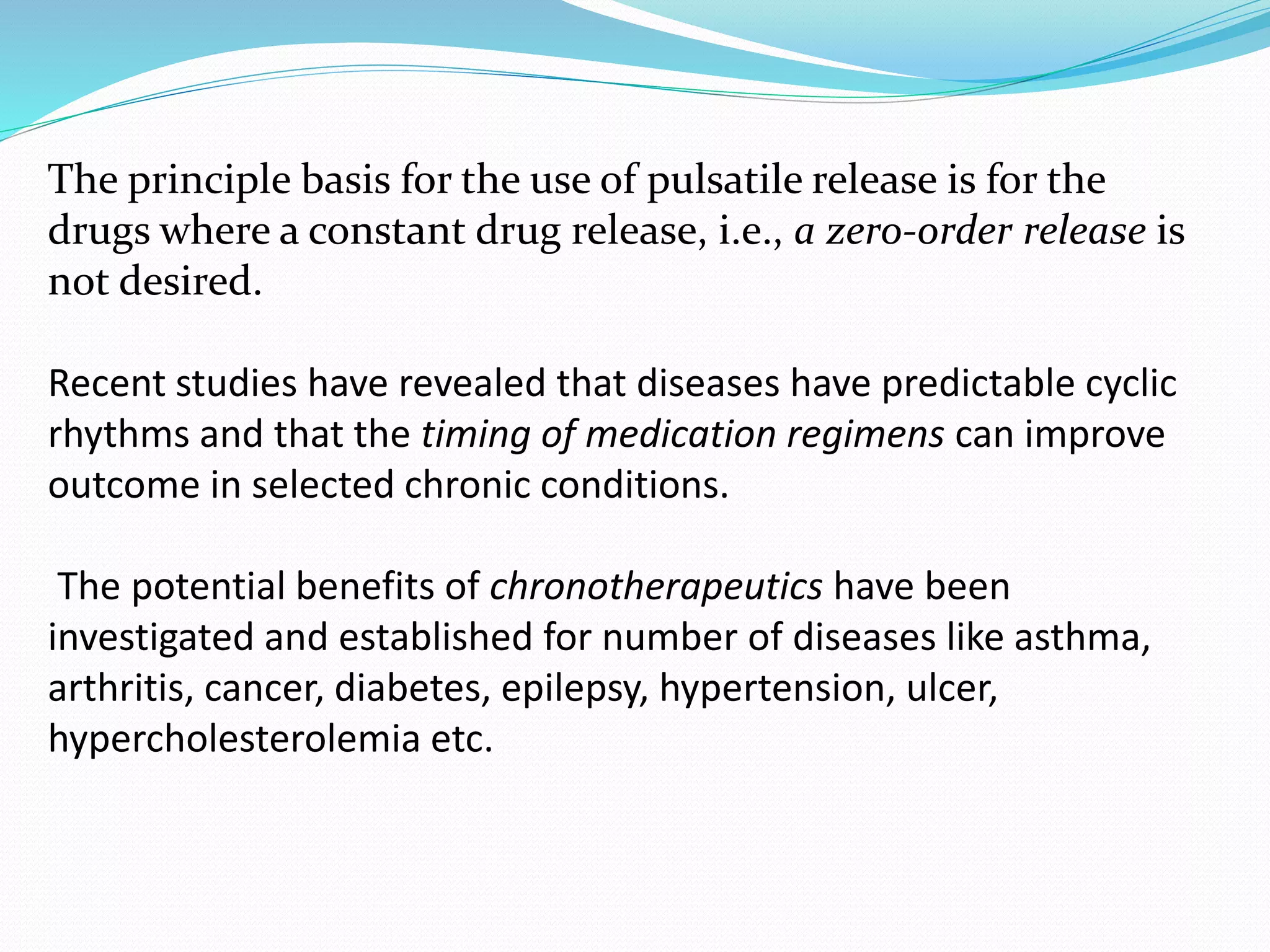 The principle basis for the use of pulsatile release is for the
drugs where a constant drug release, i.e., a zero-order release is
not desired.
Recent studies have revealed that diseases have predictable cyclic
rhythms and that the timing of medication regimens can improve
outcome in selected chronic conditions.
The potential benefits of chronotherapeutics have been
investigated and established for number of diseases like asthma,
arthritis, cancer, diabetes, epilepsy, hypertension, ulcer,
hypercholesterolemia etc.
 