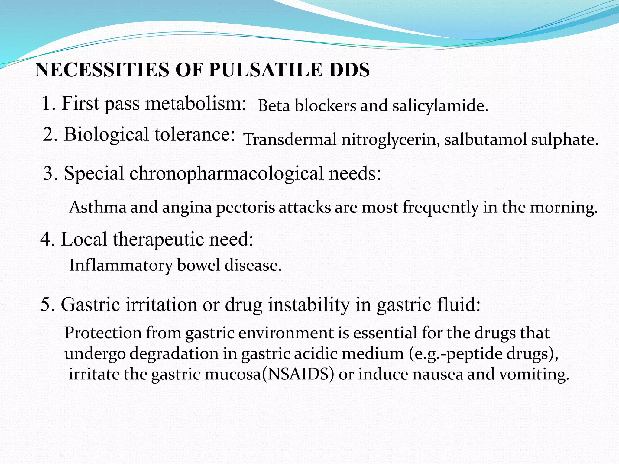 NECESSITIES OF PULSATILE DDS
1. First pass metabolism:
3. Special chronopharmacological needs:
2. Biological tolerance:
4. Local therapeutic need:
5. Gastric irritation or drug instability in gastric fluid:
Transdermal nitroglycerin, salbutamol sulphate.
Beta blockers and salicylamide.
Asthma and angina pectoris attacks are most frequently in the morning.
Inflammatory bowel disease.
Protection from gastric environment is essential for the drugs that
undergo degradation in gastric acidic medium (e.g.-peptide drugs),
irritate the gastric mucosa(NSAIDS) or induce nausea and vomiting.
 
