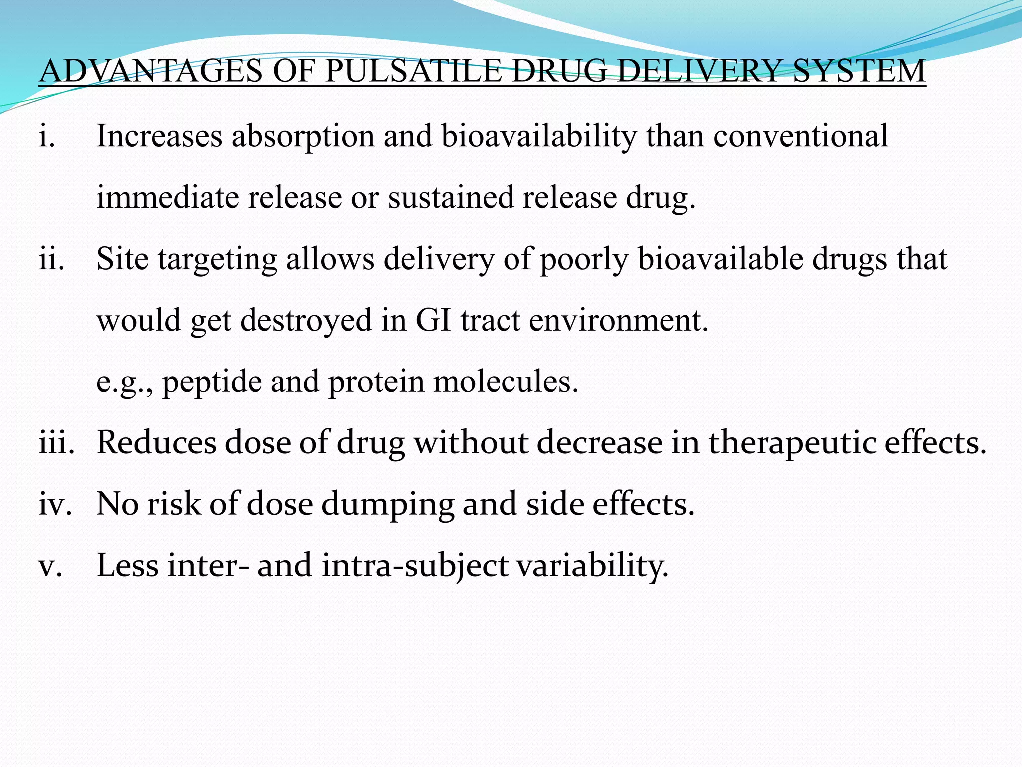 ADVANTAGES OF PULSATILE DRUG DELIVERY SYSTEM
i. Increases absorption and bioavailability than conventional
immediate release or sustained release drug.
ii. Site targeting allows delivery of poorly bioavailable drugs that
would get destroyed in GI tract environment.
e.g., peptide and protein molecules.
iii. Reduces dose of drug without decrease in therapeutic effects.
iv. No risk of dose dumping and side effects.
v. Less inter- and intra-subject variability.
 