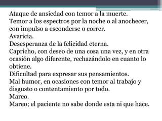 Ataque de ansiedad con temor a la muerte.Temor a los espectros por la noche o al anochecer, con impulso a esconderse o correr.Avaricia.Desesperanza de la felicidad eterna.Capricho, con deseo de una cosa una vez, y en otra ocasión algo diferente, rechazándolo en cuanto lo obtiene.Dificultad para expresar sus pensamientos.Mal humor, en ocasiones con temor al trabajo y disgusto o contentamiento por todo.Mareo.Mareo; el paciente no sabe donde esta ni que hace.