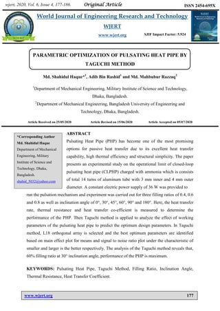 Haque et al. World Journal of Engineering Research and Technology
www.wjert.org 177
PARAMETRIC OPTIMIZATION OF PULSATING HEAT PIPE BY
TAGUCHI METHOD
Md. Shahidul Haque*1
, Adib Bin Rashid1
and Md. Mahbubur Razzaq2
1
Department of Mechanical Engineering, Military Institute of Science and Technology,
Dhaka, Bangladesh.
2
Department of Mechanical Engineering, Bangladesh University of Engineering and
Technology, Dhaka, Bangladesh.
Article Received on 25/05/2020 Article Revised on 15/06/2020 Article Accepted on 05/07/2020
ABSTRACT
Pulsating Heat Pipe (PHP) has become one of the most promising
options for passive heat transfer due to its excellent heat transfer
capability, high thermal efficiency and structural simplicity. The paper
presents an experimental study on the operational limit of closed-loop
pulsating heat pipe (CLPHP) charged with ammonia which is consists
of total 14 turns of aluminum tube with 3 mm inner and 4 mm outer
diameter. A constant electric power supply of 36 W was provided to
run the pulsation mechanism and experiment was carried out for three filling ratios of 0.4, 0.6
and 0.8 as well as inclination angle of 0°, 30°, 45°, 60°, 90° and 180°. Here, the heat transfer
rate, thermal resistance and heat transfer co-efficient is measured to determine the
performance of the PHP. Then Taguchi method is applied to analyze the effect of working
parameters of the pulsating heat pipe to predict the optimum design parameters. In Taguchi
method, L18 orthogonal array is selected and the best optimum parameters are identified
based on main effect plot for means and signal to noise ratio plot under the characteristic of
smaller and larger is the better respectively. The analysis of the Taguchi method reveals that,
60% filling ratio at 30° inclination angle, performance of the PHP is maximum.
KEYWORDS: Pulsating Heat Pipe, Taguchi Method, Filling Ratio, Inclination Angle,
Thermal Resistance, Heat Transfer Coefficient.
wjert, 2020, Vol. 6, Issue 4, 177-186.
World Journal of Engineering Research and Technology
WJERT
www.wjert.org
ISSN 2454-695X
Original Article
SJIF Impact Factor: 5.924
*Corresponding Author
Md. Shahidul Haque
Department of Mechanical
Engineering, Military
Institute of Science and
Technology, Dhaka,
Bangladesh.
shahid_5032@yahoo.com
 