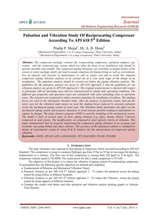 International
OPEN ACCESS Journal
Of Modern Engineering Research (IJMER)
| IJMER | ISSN: 2249–6645 | www.ijmer.com | Vol. 4 | Iss.7| July. 2014 | 1|
Pulsation and Vibration Study Of Reciprocating Compressor
According To API 618 5th
Edition
Pradip P. Shejal1
, Dr. A. D. Desai2
1
(Mechanical Department, P. G. M. College of Engineering / Pune University, India)
2
(Mechanical Department, S. R. College of Engineering / Pune University, India)
I. INTRODUCTION
The high vibrations were reported at thee piping of compressor which was build according to API 618
Standard. This compressor is using to compress Hydrogen gas from 19 bar to 70 bar in two stages for feeding a
hydrocracker in a refinery. The flow rate of this compressor is varying from 226 kg/hr to 1136 kg/hr. The
compressor rotation speed is 742 RPM. The motor power for this 2 crank compressor is 355 kW.
The objective of this project is to reduce the vibration of piping system of reciprocating compressor.
To accomplish this, the following specific objectives are defined and completed.
 Fundamentals of Pulsation and Mechanical Vibration Theory
 Pulsation Analysis as per API 618 5th
Edition approach 2 : To reduce the pulsation across the piping
system by using orifices at different locations
 Vibration Analysis as per API 618 5th
Edition approach 3 : To reduce the Vibration across the piping
system by using supports at different locations
 Compare the results with before and after pulsation and vibration analysis plotting graphs in Velocity-
Time Domain.
Abstract: The compressor package contains the reciprocating compressor, pulsation dampers, gas
coolers and the connected pipe system which are often the heart of an installation and should be
operate smoothly and reliably. The compressor piping vibrations can contribute to fatigue failure of the
system or entire package which can lead to unsafe situations for human being as well as environment,
loss of capacity and increase in maintenance as well as repair cost and to avoid this situation
compressor piping vibration analysis to be carried out at a very early stage of the design of an
installation. The pulsation analysis should be carried out before the piping vibration analysis. The
guidelines for the pulsation analysis are given in API 618 Approach 2 and the guidelines for the
vibration analysis are given in API 618 Approach 3. The original system layout is checked with respect
to pulsations with all operating cases that are characterized by steady-state operating conditions. The
different gas properties and operation cases are considered with valve unloading cases as operation
cases. The measures are proposed to reduce pressure pulsation by installation of orifices. The shaking
forces are used in the subsequent vibration study. After the analysis of pulsation results, find out the
worst case for the vibration study means we used the shaking forces induced by pressure pulsation
excite the mechanical piping system of worst case. The Vibration Study determines the effect on the
mechanical piping system and proposes measures to avoid stresses possibly leading to deformation or
rupture by fatigue. The finite element program ANSYS is used for modeling of the mechanical system.
The model is built of several types of basic piping elements (e.g. pipes, beams, elbows, T-pieces)
connected at node points. The modifications are proposed to meet agreed criteria of vibration. This
paper demonstrated that by properly analysising the compressor piping vibration in an accurate and
economic way using Pulsim and Ansys software. The accuracy of the analytical solution is validated by
means of experimental results by using B & K Analyser for the measurement of compressor piping
vibration.
Keywords: ANSYS, API 618, APL LANGAGUGE, FFT ANALYSER, PULSE, PULSIM
 
