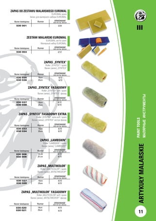 III
11
ARTYKUŁYMALARSKIE
PAINTTOOLS
МАЛЯРНЫЕИНСТРУМЕНТЫ		
Numer katalogowy Rozmiar OPAKOWANIE
ilość min./op. zbiorcze
030 001 2/24
ZESTAW MALARSKI EUROMAL
EUROMAL set for paint
Малярный набор EUROMAL
		
		Numer katalogowy Rozmiar OPAKOWANIE
ilość min./op. zbiorcze
030 003 2/12
ZAPAS „SYNTEX”
Roller „SYNTEX” / spare
Валик (запас) „SYNTEX”
		Numer katalogowy Rozmiar OPAKOWANIE
ilość min./op. zbiorcze
030 035
030 036
6/72
6/72
ZAPAS „SYNTEX” FASADOWY
Roller „SYNTEX” soft / spare
Валик (запас) „SYNTEX” фасад
Numer katalogowy Rozmiar OPAKOWANIE
ilość min./op. zbiorcze
030 037
030 038
6/72
6/72
Numer katalogowy Rozmiar OPAKOWANIE
ilość min./op. zbiorcze
030 033
030 034
18cm
25cm
6/72
6/72
ZAPAS „LAMBSKIN”
Roller ”LAMBSKIN” / spare
Валик (запас) ”LAMBSKIN””
Numer katalogowy Rozmiar OPAKOWANIE
ilość min./op. zbiorcze
030 008
030 009
18 cm
25 cm
6/72
6/72
ZAPAS „MULTIKOLOR”
Roller „MULTICOLOR” / spare
Валик (запас) „МУЛЬТИКОЛОР”
Numer katalogowy Rozmiar OPAKOWANIE
ilość min./op. zbiorcze
030 027
030 028
18cm
25cm
6/72
6/72
ZAPAS „MULTIKOLOR” FASADOWY
Roller „MULTICOLOR” soft / spare
Валик (запас) „МУЛЬТИКОЛОР ” фасад
Numer katalogowy Rozmiar OPAKOWANIE
ilość min./op. zbiorcze
030 020
030 021
18cm
25cm
6/72
6/72
ZAPAS „SYNTEX” FASADOWY EXTRA
Roller „SYNTEX” extra soft / spare
Валик (запас) „SYNTEX” экстра фасад
ZAPAS DO ZESTAWU MALARSKIEGO EUROMAL
EUROMAL spare
		 Запас для малярного набора EUROMAL	
18cm
25cm
18cm
25cm
 