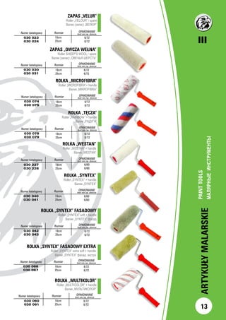 III
13
ARTYKUŁYMALARSKIE
PAINTTOOLS
МАЛЯРНЫЕИНСТРУМЕНТЫ		
ZAPAS „VELUR”
Roller „VELOUR” / spare
Валик (запас) „ВЕЛЮР”
		Numer katalogowy Rozmiar OPAKOWANIE
ilość min./op. zbiorcze
030 023
030 024
6/72
6/72
ZAPAS „OWCZA WEŁNA”
Roller SHEEP’S WOOL / spare
Валик (запас) „ОВЕЧЬЯ ШЕРСТЬ”
Numer katalogowy Rozmiar OPAKOWANIE
ilość min./op. zbiorcze
030 030
030 031
6/72
6/72
Numer katalogowy Rozmiar OPAKOWANIE
ilość min./op. zbiorcze
030 227
030 228
18cm
25cm
6/60
6/60
ROLKA „SYNTEX”
Roller „SYNTEX” + handle
Валик „SYNTEX”
Numer katalogowy Rozmiar OPAKOWANIE
ilość min./op. zbiorcze
030 040
030 041
18cm
25cm
6/60
6/60
ROLKA „SYNTEX” FASADOWY
Roller „SYNTEX” soft + handle
Валик „SYNTEX” фасад
Numer katalogowy Rozmiar OPAKOWANIE
ilość min./op. zbiorcze
030 042
030 043
18cm
25cm
6/72
6/72
ROLKA „SYNTEX” FASADOWY EXTRA
Roller „SYNTEX” extra soft + handle
Валик „SYNTEX” фасад. экстра
Numer katalogowy Rozmiar OPAKOWANIE
ilość min./op. zbiorcze
030 066
030 067
18cm
25cm
6/72
6/72
ROLKA „WESTAN”
Roller „WESTAN” + handle
Валик „WESTAN”
18cm
25cm
18cm
25cm
ROLKA „MULTIKOLOR”
Roller „MULTICOLOR” + handle
Валик „МУЛЬТИКОЛОР”
Numer katalogowy Rozmiar OPAKOWANIE
ilość min./op. zbiorcze
030 060
030 061
18cm
25cm
6/72
6/72
ROLKA „TĘCZA”
Roller „RAINBOW ”+ handle
Валик „РАДУГА”
Numer katalogowy Rozmiar OPAKOWANIE
ilość min./op. zbiorcze
030 078
030 079
18cm
25cm
6/72
6/72
ROLKA „MICROFIBRA”
Roller „MICROFIBRA”+ handle
Валик „MIKROFIBRA”
Numer katalogowy Rozmiar OPAKOWANIE
ilość min./op. zbiorcze
030 074
030 075
18cm
25cm
6/72
6/72
 