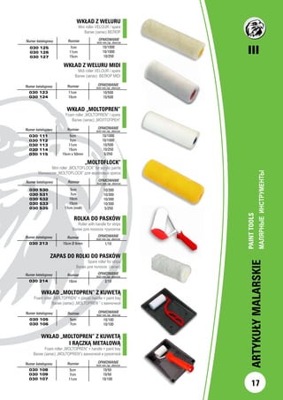 III
17
ARTYKUŁYMALARSKIE
WKŁAD „MOLTOPREN”
Foam roller „MOLTOPREN” / spare
Валик (запас) „МОЛТОПРЕН”
		Numer katalogowy Rozmiar OPAKOWANIE
ilość min./op. zbiorcze
030 111
030 112
030 113
030 114
030 115
5cm
7cm
11cm
15cm
15cm x 50mm
10/1000
10/1000
10/500
10/250
5/250
Numer katalogowy Rozmiar OPAKOWANIE
ilość min./op. zbiorcze
030 530
030 531
030 532
030 533
030 535
5cm
7cm
10cm
15cm
17cm (midi)
10/300
10/300
10/300
10/300
5/250
WKŁAD „MOLTOPREN” Z KUWETĄ
Foam roller „MOLTOPREN” + plastic handle + paint tray
Валик (запас) „MOLTOPREN ” с ванночкой
Numer katalogowy Rozmiar OPAKOWANIE
ilość min./op. zbiorcze
030 105
030 106
5cm
7cm
10/100
10/100
WKŁAD „MOLTOPREN” Z KUWETĄ
I RĄCZKĄ METALOWĄ
Foam roller „MOLTOPREN” + handle + paint tray
Валик (запас) „MOLTOPREN”с ванночкой и рукояткой
Numer katalogowy Rozmiar OPAKOWANIE
ilość min./op. zbiorcze
030 108
030 109
030 107
5cm
7cm
11cm
10/50
10/50
10/100
„MOLTOFLOCK”
Mini roller „MOLTOFLOCK” for acrylic paints
Минивалик „MOLTOFLOCK” для акриловых красок
WKŁAD Z WELURU MIDI
Midi roller VELOUR / spare
Валик (запас) ВЕЛЮР MIDI
		
		Numer katalogowy Rozmiar OPAKOWANIE
ilość min./op. zbiorcze
030 123
030 124
10/500
10/500
11cm
15cm
WKŁAD Z WELURU
Mini roller VELOUR / spare
Валик (запас) ВЕЛЮР
Numer katalogowy Rozmiar OPAKOWANIE
ilość min./op. zbiorcze
030 125
030 126
030 127
10/1000
10/1000
10/250
7cm
11cm
15cm
PAINTTOOLS
МАЛЯРНЫЕИНСТРУМЕНТЫ		
ROLKA DO PASKÓW
Roller with handle for strips
Валик для полосок +рукоятка
Numer katalogowy Rozmiar OPAKOWANIE
ilość min./op. zbiorcze
030 213 10cm Ø 6mm 1/10
ZAPAS DO ROLKI DO PASKÓW
Spare roller for strips
Валик для полосок (запас)
Numer katalogowy Rozmiar OPAKOWANIE
ilość min./op. zbiorcze
030 214 10cm 2/10
 