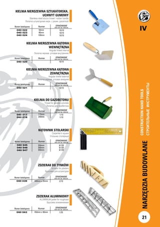 IV
21
NARZĘDZIABUDOWLANE
CONSTRUCTIONHANDTOOLS		
СТРОИТЕЛЬНЫЕИНСТРУМЕНТЫ		
Numer katalogowy Rozmiar OPAKOWANIE
ilość min./op. zbiorcze
040 022
040 023
040 024
10/10
10/10
10/10
KIELNIA NIERDZEWNA KĄTOWA
WEWNĘTRZNA
Angular trowel internal
Лопатка нержав. угловая внутренняя.
		
Numer katalogowy Rozmiar OPAKOWANIE
ilość min./op. zbiorcze
040 020 10/10
KIELNIA NIERDZEWNA KĄTOWA
ZEWNĘTRZNA
Angular trowel external
Лопатка нержав. угловая внешняя
Numer katalogowy Rozmiar OPAKOWANIE
ilość min./op. zbiorcze
040 021 10/10
KIELNIA DO GAZOBETONU
Trowel for aerated concrete
Лопатка для газобетона
Numer katalogowy Rozmiar OPAKOWANIE
ilość min./op. zbiorcze
040 017
040 018
1/10
1/10
KIELNIA NIERDZEWNA SZTUKATORSKA,
UCHWYT GUMOWY
Stainless steel stucco trowel / rubber handle
Лопатка штукатурная нерж. с резин. рукояткой
	
50mm
80mm
100mm
115mm
240mm
ZDZIERAK DO TYNKÓW
Scraper for plasters
Брусовка для штукатурки
	
	
		
Numer katalogowy Rozmiar OPAKOWANIE
ilość min./op. zbiorcze
040 039 400mm x 35mm 2/10
ZDZIERAK ALUMINIOWY
ALUMINIUM grater for roughcast
Брусовка алюминиевая
		
	 Numer katalogowy Rozmiar OPAKOWANIE
ilość min./op. zbiorcze
040 043 450mm x 90mm 1/25
KĄTOWNIK STOLARSKI
Carpenter’s square
Угольник столярный
Numer katalogowy Rozmiar OPAKOWANIE
ilość min./op. zbiorcze
040 545
040 546
040 547
6/120
6/120
6/120
250mm
300mm
350mm
 