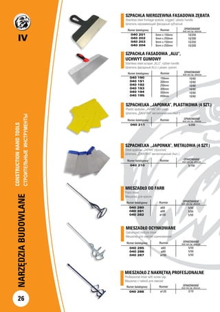 IV
26
NARZĘDZIABUDOWLANE
MIESZADŁO DO FARB
Paint mixer
Мешалка для красок
Numer katalogowy Rozmiar OPAKOWANIE
ilość min./op. zbiorcze
040 280
040 281
040 282
ø60
ø80
ø100
5/50
5/50
5/50
MIESZADŁO Z NAKRĘTKĄ PROFESJONALNE
Professional mixer with screw cap
Мешалка с гайкой для смесей
Numer katalogowy Rozmiar OPAKOWANIE
ilość min./op. zbiorcze
040 288 ø120 2/10
MIESZADŁO OCYNKOWANE
Galvanized mixture mixer
Мешалка для смесей оцинкованная
Numer katalogowy Rozmiar OPAKOWANIE
ilość min./op. zbiorcze
040 285
040 286
040 287
ø60
ø80
ø100
5/50
5/50
5/50
SZPACHLA NIERDZEWNA FASADOWA ZĘBATA 	
Stainless steel frontage spatula, cogged / plastic handle
Шпатель нержавеющий фасадный зубчатый	
	
		
		
Numer katalogowy Rozmiar OPAKOWANIE
ilość min./op. zbiorcze
040 201
040 202
040 203
040 204
10/250
10/200
10/250
10/200
6mm x 150mm
6mm x 250mm
8mm x 150mm
8mm x 250mm
SZPACHELKA „JAPONKA”, PLASTIKOWA (4 SZT.)
Plastic spatulas „JAPAN” (4pcs/set)		
Шпатель „ДЖАПАН” металлический (4шт.)		
Numer katalogowy Rozmiar OPAKOWANIE
ilość min./op. zbiorcze
040 211 5/200
SZPACHELKA „JAPONKA”, METALOWA (4 SZT.)
Steel spatulas „JAPAN” (4pcs/set)		
Шпатель „ДЖАПАН” металлический (4шт.)		
Numer katalogowy Rozmiar OPAKOWANIE
ilość min./op. zbiorcze
040 210 5/100
Numer katalogowy Rozmiar OPAKOWANIE
ilość min./op. zbiorcze
040 190
040 191
040 192
040 193
040 194
040 195
10/60
10/60
10/60
10/60
10/60
10/60
SZPACHLA FASADOWA „ALU”,
UCHWYT GUMOWY		
Stainless steel scraper „ALU”, rubber handle		
Шпатель фасадный ALU с резин. рукоят.	
	
150mm
200mm
250mm
300mm
350mm
450mm
CONSTRUCTIONHANDTOOLS		
СТРОИТЕЛЬНЫЕИНСТРУМЕНТЫ		
 