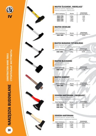 IV
30
NARZĘDZIABUDOWLANE
MŁOTEK GUMOWY
Rubber hammer with wooden handle
Молоток резиновый с деревянным черенком
Numer katalogowy Rozmiar OPAKOWANIE
ilość min./op. zbiorcze
040 392 0,90kg 3/12/24
SIEKIERA HARTOWANA
Hardened steel axe / wooden handle
Топор колёный с деревянным черенком
		
Numer katalogowy Rozmiar OPAKOWANIE
ilość min./op. zbiorcze
040 410
040 411
040 412
0,70kg
0,90kg
1,50kg
3/15
3/15
3/15
MŁOTEK MURARSKI TYP BERLIŃSKI
Mason’s hammer, Berlin type
Молоток - кирка (для каменщика, Берлинский)
Numer katalogowy Rozmiar OPAKOWANIE
ilość min./op. zbiorcze
040 385 3/6/300,60kg
MŁOTEK BLACHARSKI
Tinsmith (rubber) hammer
Молоток правильный
Numer katalogowy Rozmiar OPAKOWANIE
ilość min./op. zbiorcze
040 390 3/12/360,60kg
SIEKIERA HARTOWANA „FIBERGLASS”
Hardened steel axe „FIBERGLASS”
Топор колёный с черенком из стекловолокна
Numer katalogowy Rozmiar OPAKOWANIE
ilość min./op. zbiorcze
040 400
040 401
040 402
0,60kg
1,00kg
1,50kg
6/24
6/24
6/6
MŁOTEK ŚLUSARSKI „FIBERGLASS” 		
Machinist’s hammer „FIBERGLASS”			
Молоток слесарский „FIBERGLASS” 		
Numer katalogowy Rozmiar OPAKOWANIE
ilość min./op. zbiorcze
040 376
040 377
040 378
040 379
6/48
6/24
6/12
6/6
MŁOTEK CIESIELSKI		
Carpenter’s hammer				
Молоток плотнический
Numer katalogowy Rozmiar OPAKOWANIE
ilość min./op. zbiorcze
040 380 3/6/30
0,50kg
1,00kg
1,50kg
3,00kg
0,60kg
CONSTRUCTIONHANDTOOLS		
СТРОИТЕЛЬНЫЕИНСТРУМЕНТЫ		
 