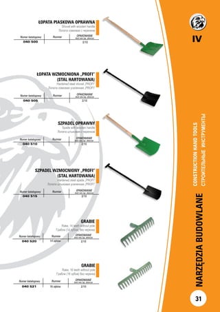 IV
NARZĘDZIABUDOWLANE
31
ŁOPATA WZMOCNIONA „PROFI”
(STAL HARTOWANA)
Hardened steel shovel „PROFI”
Лопата совковая усиленная „PROFI”
Numer katalogowy Rozmiar OPAKOWANIE
ilość min./op. zbiorcze
040 505 2/10
ŁOPATA PIASKOWA OPRAWNA
Shovel with wooden handle
Лопата совковая с черенком
Numer katalogowy Rozmiar OPAKOWANIE
ilość min./op. zbiorcze
040 500 2/10
SZPADEL OPRAWNY
Spade with wooden handle
Лопата штыковая с черенком
Numer katalogowy Rozmiar OPAKOWANIE
ilość min./op. zbiorcze
040 510 2/10
GRABIE
Rake, 14 teeth without pole
Грабли (14 зубов) без черенка
Numer katalogowy Rozmiar OPAKOWANIE
ilość min./op. zbiorcze
040 520 14 zębów 2/10
SZPADEL WZMOCNIONY „PROFI”
(STAL HARTOWANA)
Hardened steel spade „PROFI”
Лопата штыковая усиленная „PROFI”
Numer katalogowy Rozmiar OPAKOWANIE
ilość min./op. zbiorcze
040 515 2/10
GRABIE
Rake, 16 teeth without pole
Грабли (16 зубов) без черенка
Numer katalogowy Rozmiar OPAKOWANIE
ilość min./op. zbiorcze
040 521 16 zębów 2/10
CONSTRUCTIONHANDTOOLS		
СТРОИТЕЛЬНЫЕИНСТРУМЕНТЫ		
 