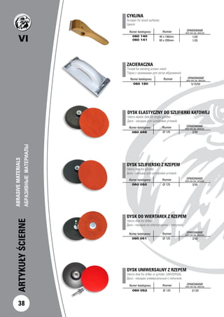 VI
ARTYKUŁYŚCIERNE
ABRASIVEMATERIALS		
АБРАЗИВНЫЕМАТЕРИАЛЫ		
38
ZACIERACZKA
Trowel for sanding screen mesh
Тёрка с зажимками для сетки абразивной
Numer katalogowy Rozmiar OPAKOWANIE
ilość min./op. zbiorcze
060 180 5/10/50
DYSK ELASTYCZNY DO SZLIFIERKI KĄTOWEJ
Velcro elastic disk for angle grinder
Диск - насадка для шлифовки угловой
Numer katalogowy Rozmiar OPAKOWANIE
ilość min./op. zbiorcze
060 049 Ø 125 2/50
DYSK UNIWERSALNY Z RZEPEM
Velcro disk for driller or grinder, UNIVERSAL
Диск - насадка универсальный с липучкой
Numer katalogowy Rozmiar OPAKOWANIE
ilość min./op. zbiorcze
060 052 Ø 125 2/120
DYSK SZLIFIERSKI Z RZEPEM
Velcro disk for grinder
Диск - насадка для шлифовки угловой
Numer katalogowy Rozmiar OPAKOWANIE
ilość min./op. zbiorcze
060 050 Ø 125 2/50
DYSK DO WIERTAREK Z RZEPEM
Velcro disk for driller
Диск - насадка на электродрель с липучкой
Numer katalogowy Rozmiar OPAKOWANIE
ilość min./op. zbiorcze
060 051 Ø 125 2/50
CYKLINA
Scraper for wood surfaces 				
Цикля 		
Numer katalogowy Rozmiar OPAKOWANIE
ilość min./op. zbiorcze
060 140
060 141
1/20
1/20
40 x 190mm
60 x 200mm
 