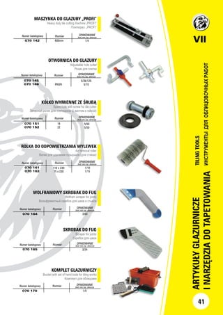 OTWORNICA DO GLAZURY
Adjustable hole cutter
Резак для плитки
Numer katalogowy Rozmiar OPAKOWANIE
ilość min./op. zbiorcze
070 145
070 146 PROFI
5/36/120
5/10
KÓŁKO WYMIENNE ZE ŚRUBĄ
Spare hole with screw for tile cutter
Запасной ролик для плиткореза (с винтом и гайкой)
Numer katalogowy Rozmiar OPAKOWANIE
ilość min./op. zbiorcze
070 151
070 152
16
22
5/50
5/50
ROLKA DO ODPOWIETRZANIA WYLEWEK
Air removal roller
Валик для удаления пузырьков (для стяжки)
Numer katalogowy Rozmiar OPAKOWANIE
ilość min./op. zbiorcze
070 161
070 162
110 x 230
75 x 230
1/10
1/15
MASZYNKA DO GLAZURY „PROFI”
Heavy duty tile cutting machine „PROFI”
Плиткорез „PROFI”
Numer katalogowy Rozmiar OPAKOWANIE
ilość min./op. zbiorcze
070 142 600mm 1/4 VII
ARTYKUŁYGLAZURNICZE
INARZĘDZIADOTAPETOWANIA
TILINGTOOLS
ИНСТРУМЕНТЫДЛЯОБЛИЦОВОЧНЫХРАБОТ
41
SKROBAK DO FUG
Scraper for joints
Скребок для швов
Numer katalogowy Rozmiar OPAKOWANIE
ilość min./op. zbiorcze
070 165 3/24
WOLFRAMOWY SKROBAK DO FUG
Wolfram scraper for joints
Вольфрамитный скребок для швов и стыков
Numer katalogowy Rozmiar OPAKOWANIE
ilość min./op. zbiorcze
070 164 3/60
KOMPLET GLAZURNICZY
Bucket with set of hand tools for tiling works
Комплект для облицовки
Numer katalogowy Rozmiar OPAKOWANIE
ilość min./op. zbiorcze
070 170 1/5
 