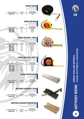 IX
47
ARTYKUŁYRÓŻNE
VARIOUSTOOLSANDMATERIALS
РАЗНЫЕИНСТРУМЕНТЫИМАТЕРИАЛЫ		
MIARA ZWIJANA „PROFI”
Roulette measure „PROFI”
Рулетка металлическая „PROFI”
Numer katalogowy Rozmiar OPAKOWANIE
ilość min./op. zbiorcze
090 035
090 036
090 037
090 038
090 039
2m
3m
5m
8m
10m
12/120
12/120
12/120
12/60
12/60
MIARA TAŚMA
Measuring tape
Рулетка пластиковая
Numer katalogowy Rozmiar OPAKOWANIE
ilość min./op. zbiorcze
090 015 1/10/5020m
MIARA ZWIJANA
Roulette measure
Рулетка металлическая
Numer katalogowy Rozmiar OPAKOWANIE
ilość min./op. zbiorcze
090 020
090 021
090 022
20/200
20/200
10/120
2m
3m
5m
SIATKA PODTYNKOWA
Fiberglass mesh
Сетка штукатурная
Numer katalogowy Rozmiar OPAKOWANIE
ilość min./op. zbiorcze
090 091 145g 50/1500
MIARA ZWIJANA „LIDER”
Roulette measure „LIDER”
Рулетка металлическая „LIDER”
Numer katalogowy Rozmiar OPAKOWANIE
ilość min./op. zbiorcze
090 030
090 031
090 032
090 025
090 024
2m
3m
5m
8m
10m
12/240
12/120
12/120
6/120
6/48
SKRZYNKA UCIOSOWA Z PIŁĄ
Box with the hand saw
Распиливающий ящик с пилой
Numer katalogowy Rozmiar OPAKOWANIE
ilość min./op. zbiorcze
090 105 2/48
SKRZYNKA UCIOSOWA DREWNIANA
Wooden mitre box
Распиливающий ящик деревянный
Numer katalogowy Rozmiar OPAKOWANIE
ilość min./op. zbiorcze
090 106 300mm 1/10
 
