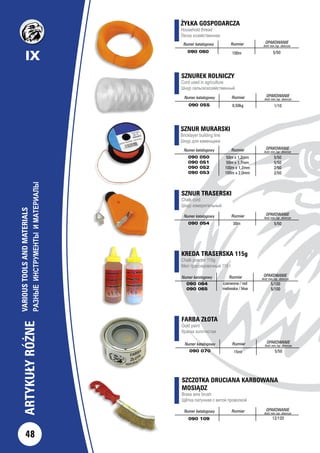 SZNUREK ROLNICZY
Cord used in agriculture
Шнур сельскохозяйственный
Numer katalogowy Rozmiar OPAKOWANIE
ilość min./op. zbiorcze
090 055 0,50kg 1/10
SZNUR MURARSKI
Bricklayer building line
Шнур для каменщика
Numer katalogowy Rozmiar OPAKOWANIE
ilość min./op. zbiorcze
090 050
090 051
090 052
090 053
50m x 1,2mm
50m x 1,7mm
100m x 1,2mm
100m x 2,0mm
5/50
5/50
2/50
2/50
KREDA TRASERSKA 115g
Chalk powder 115g
Мел трассировочный 115 г
Numer katalogowy Rozmiar OPAKOWANIE
ilość min./op. zbiorcze
090 064
090 065
czerwona / red
niebieska / blue
5/100
5/100
SZNUR TRASERSKI
Chalk cord
Шнур измерительный
	
Numer katalogowy Rozmiar OPAKOWANIE
ilość min./op. zbiorcze
090 054 30m 5/50
FARBA ZŁOTA
Gold paint
Краска золотистая
Numer katalogowy Rozmiar OPAKOWANIE
ilość min./op. zbiorcze
090 070 5/5015ml
ŻYŁKA GOSPODARCZA
Household thread
Леска хозяйственная
Numer katalogowy Rozmiar OPAKOWANIE
ilość min./op. zbiorcze
090 060 100m 5/50
SZCZOTKA DRUCIANA KARBOWANA
MOSIĄDZ
Brass wire brush
Щётка латунная с витой проволкой
Numer katalogowy Rozmiar OPAKOWANIE
ilość min./op. zbiorcze
090 109 12/120
48
IX
ARTYKUŁYRÓŻNE
VARIOUSTOOLSANDMATERIALS
РАЗНЫЕИНСТРУМЕНТЫИМАТЕРИАЛЫ
 