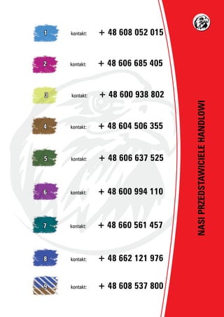 NASIPRZEDSTAWICIELEHANDLOWI
1		 kontakt:	 + 48 608 052 015
2		 kontakt:	 + 48 606 685 405
3		 kontakt:	 + 48 600 938 802
4		 kontakt:	 + 48 604 506 355
5		 kontakt:	 + 48 606 637 525
6		 kontakt:	 + 48 600 994 110
7		 kontakt:	 + 48 660 561 457
8		 kontakt:	 + 48 662 121 976
9		 kontakt:	 + 48 608 537 800
 