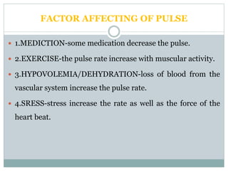 FACTOR AFFECTING OF PULSE
 1.MEDICTION-some medication decrease the pulse.
 2.EXERCISE-the pulse rate increase with muscular activity.
 3.HYPOVOLEMIA/DEHYDRATION-loss of blood from the
vascular system increase the pulse rate.
 4.SRESS-stress increase the rate as well as the force of the
heart beat.
 