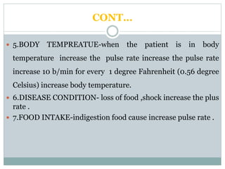CONT…
 5.BODY TEMPREATUE-when the patient is in body
temperature increase the pulse rate increase the pulse rate
increase 10 b/min for every 1 degree Fahrenheit (0.56 degree
Celsius) increase body temperature.
 6.DISEASE CONDITION- loss of food ,shock increase the plus
rate .
 7.FOOD INTAKE-indigestion food cause increase pulse rate .
 