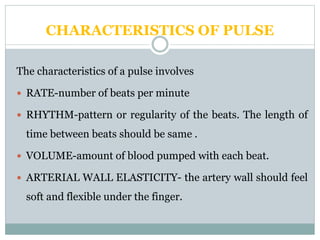 CHARACTERISTICS OF PULSE
The characteristics of a pulse involves
 RATE-number of beats per minute
 RHYTHM-pattern or regularity of the beats. The length of
time between beats should be same .
 VOLUME-amount of blood pumped with each beat.
 ARTERIAL WALL ELASTICITY- the artery wall should feel
soft and flexible under the finger.
 