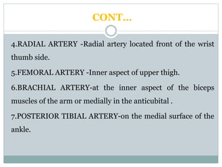 CONT…
4.RADIAL ARTERY -Radial artery located front of the wrist
thumb side.
5.FEMORAL ARTERY -Inner aspect of upper thigh.
6.BRACHIAL ARTERY-at the inner aspect of the biceps
muscles of the arm or medially in the anticubital .
7.POSTERIOR TIBIAL ARTERY-on the medial surface of the
ankle.
 