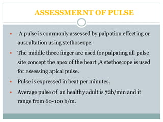 ASSESSMERNT OF PULSE
 A pulse is commonly assessed by palpation effecting or
auscultation using stethoscope.
 The middle three finger are used for palpating all pulse
site concept the apex of the heart ,A stethoscope is used
for assessing apical pulse.
 Pulse is expressed in beat per minutes.
 Average pulse of an healthy adult is 72b/min and it
range from 60-100 b/m.
 