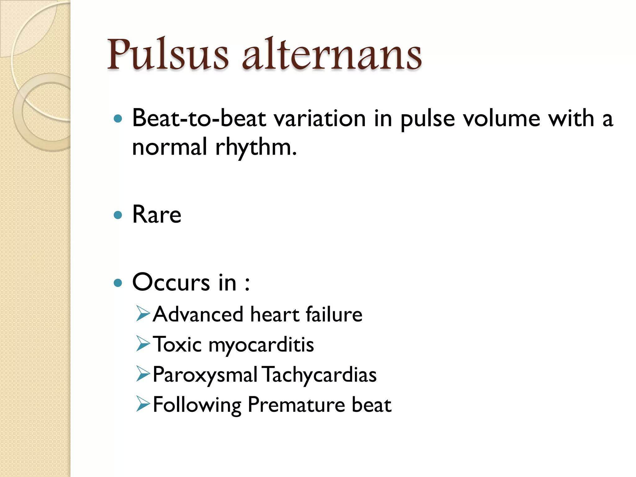 Pulsus alternans
 Beat-to-beat variation in pulse volume with a
normal rhythm.
 Rare
 Occurs in :
Advanced heart failure
Toxic myocarditis
ParoxysmalTachycardias
Following Premature beat
 