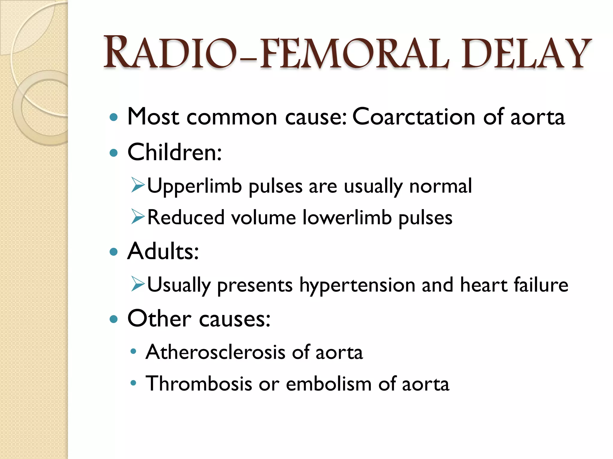 RADIO-FEMORAL DELAY
 Most common cause: Coarctation of aorta
 Children:
Upperlimb pulses are usually normal
Reduced volume lowerlimb pulses
 Adults:
Usually presents hypertension and heart failure
 Other causes:
• Atherosclerosis of aorta
• Thrombosis or embolism of aorta
 