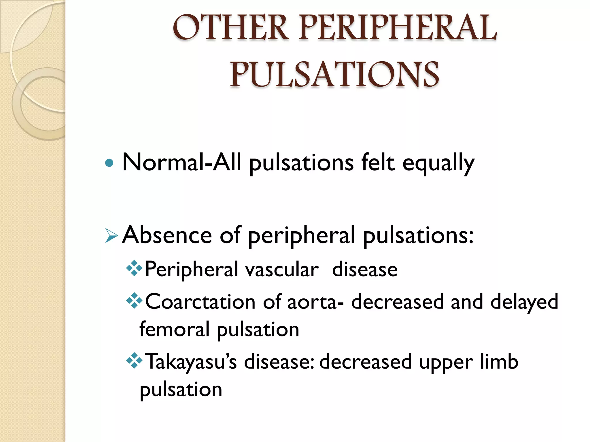 OTHER PERIPHERAL
PULSATIONS
 Normal-All pulsations felt equally
Absence of peripheral pulsations:
Peripheral vascular disease
Coarctation of aorta- decreased and delayed
femoral pulsation
Takayasu’s disease: decreased upper limb
pulsation
 