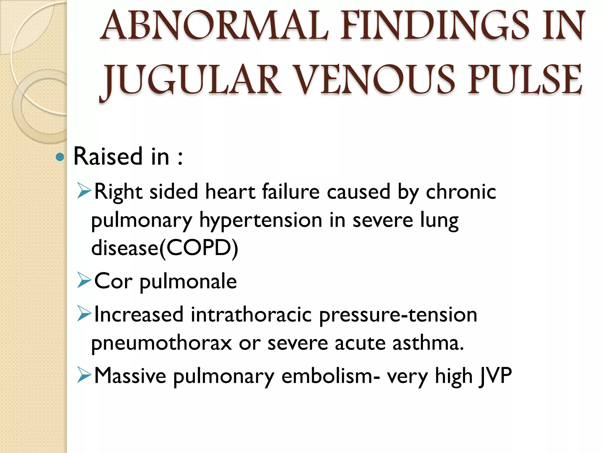 ABNORMAL FINDINGS IN
JUGULAR VENOUS PULSE
 Raised in :
Right sided heart failure caused by chronic
pulmonary hypertension in severe lung
disease(COPD)
Cor pulmonale
Increased intrathoracic pressure-tension
pneumothorax or severe acute asthma.
Massive pulmonary embolism- very high JVP
 