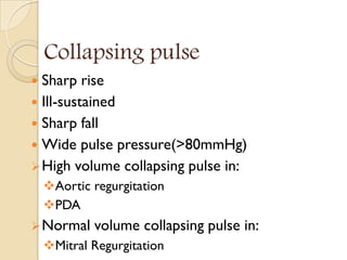 Collapsing pulse
 Sharp rise
 Ill-sustained
 Sharp fall
 Wide pulse pressure(>80mmHg)
High volume collapsing pulse in:
Aortic regurgitation
PDA
Normal volume collapsing pulse in:
Mitral Regurgitation
 