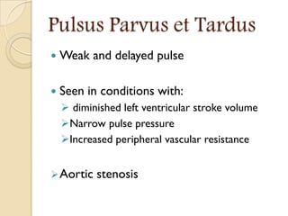 Pulsus Parvus et Tardus
 Weak and delayed pulse
 Seen in conditions with:
 diminished left ventricular stroke volume
Narrow pulse pressure
Increased peripheral vascular resistance
Aortic stenosis
 