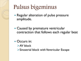 Pulsus bigeminus
 Regular alteration of pulse pressure
amplitude.
 Caused by premature ventricular
contraction that follows each regular beat
 Occurs in:
AV block
Sinoatrial block withVentricular Escape
 