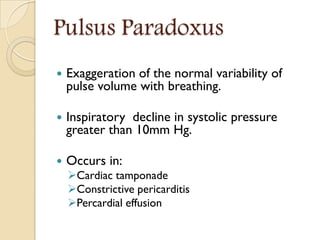 Pulsus Paradoxus
 Exaggeration of the normal variability of
pulse volume with breathing.
 Inspiratory decline in systolic pressure
greater than 10mm Hg.
 Occurs in:
Cardiac tamponade
Constrictive pericarditis
Percardial effusion
 