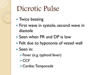 Dicrotic Pulse
 Twice beating
 First wave in systole, second wave in
diastole
 Seen when PR and DP is low
 Felt due to hypotonia of vessel wall
 Seen in:
Fever (e.g. typhoid fever)
CCF
Cardiac Tamponade
 