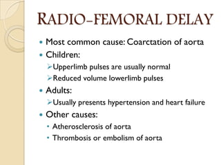 RADIO-FEMORAL DELAY
 Most common cause: Coarctation of aorta
 Children:
Upperlimb pulses are usually normal
Reduced volume lowerlimb pulses
 Adults:
Usually presents hypertension and heart failure
 Other causes:
• Atherosclerosis of aorta
• Thrombosis or embolism of aorta
 