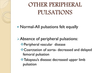 OTHER PERIPHERAL
PULSATIONS
 Normal-All pulsations felt equally
Absence of peripheral pulsations:
Peripheral vascular disease
Coarctation of aorta- decreased and delayed
femoral pulsation
Takayasu’s disease: decreased upper limb
pulsation
 