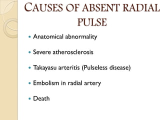 CAUSES OF ABSENT RADIAL
PULSE
 Anatomical abnormality
 Severe atherosclerosis
 Takayasu arteritis (Pulseless disease)
 Embolism in radial artery
 Death
 